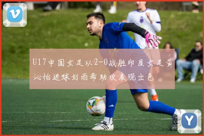 U17中国女足以2-0战胜印度女足黄沁怡进球刘雨希助攻表现出色