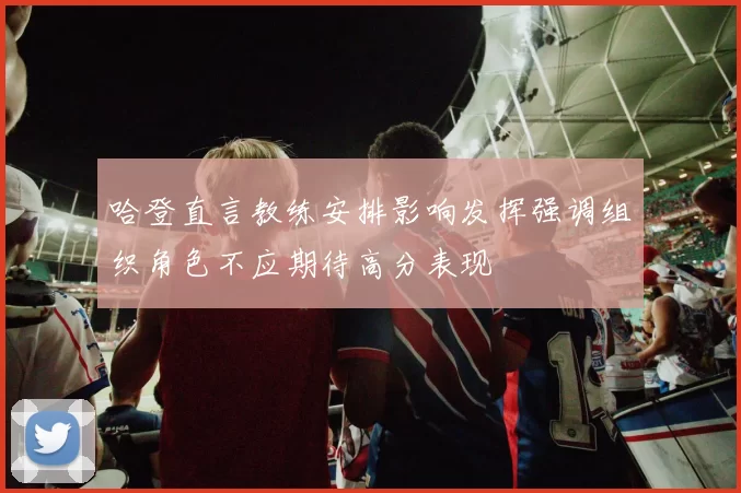 哈登直言教练安排影响发挥强调组织角色不应期待高分表现