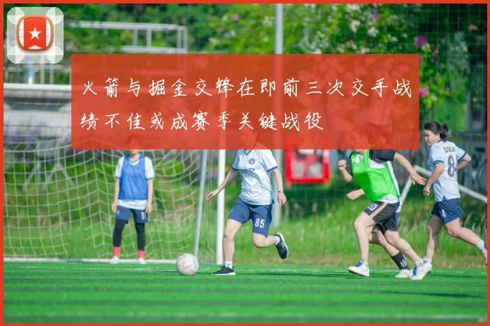 火箭与掘金交锋在即前三次交手战绩不佳或成赛季关键战役