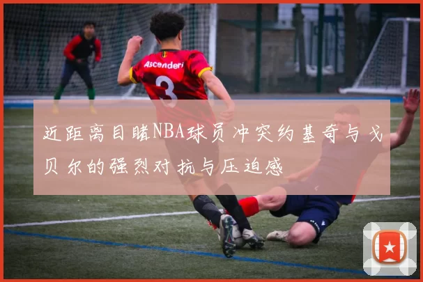 近距离目睹NBA球员冲突约基奇与戈贝尔的强烈对抗与压迫感