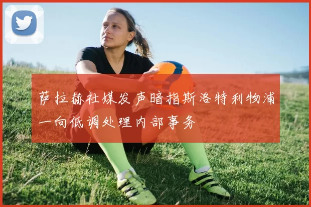 萨拉赫社媒发声暗指斯洛特利物浦一向低调处理内部事务