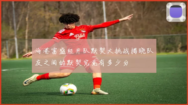 海港富盛经开队默契大挑战揭晓队友之间的默契究竟有多少分