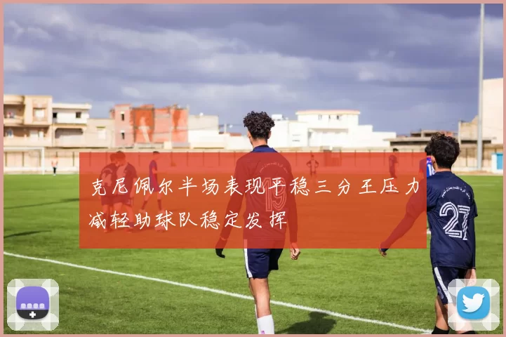 克尼佩尔半场表现平稳三分王压力减轻助球队稳定发挥