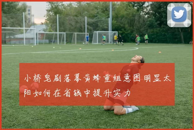 小桥皂剧落幕黄蜂重组意图明显太阳如何在省钱中提升实力