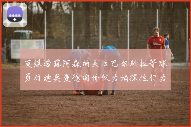 英媒透露阿森纳关注巴尔科拉等球员对迪奥曼德询价仅为试探性行为