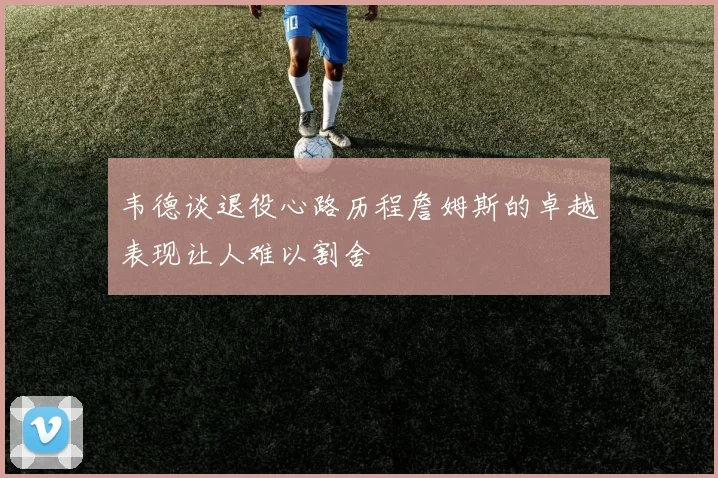韦德谈退役心路历程詹姆斯的卓越表现让人难以割舍