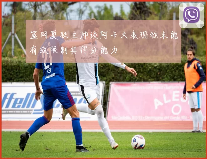 篮网夏联主帅谈阿卡夫表现称未能有效限制其得分能力
