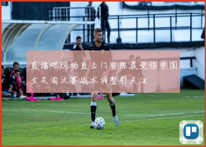 直播吧现场直击门将陈晨受伤中国女足淘汰赛战术调整引关注