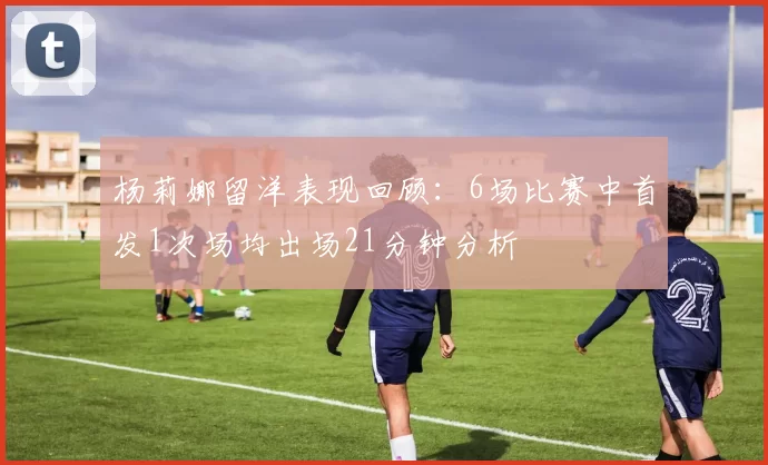 杨莉娜留洋表现回顾：6场比赛中首发1次场均出场21分钟分析