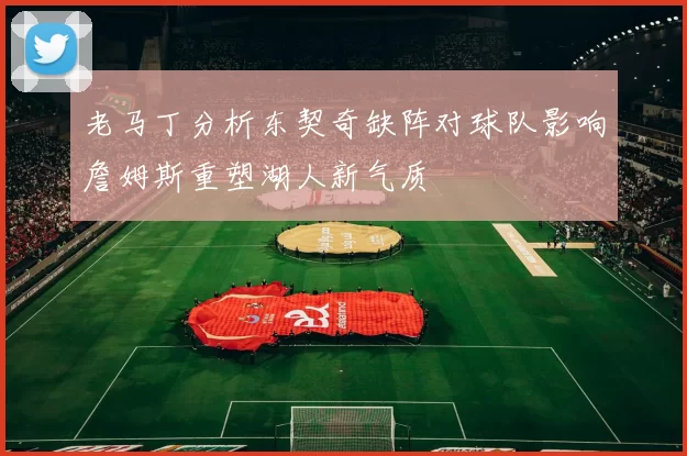 老马丁分析东契奇缺阵对球队影响詹姆斯重塑湖人新气质