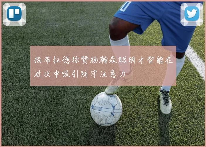 扬布拉德称赞杨瀚森聪明才智能在进攻中吸引防守注意力