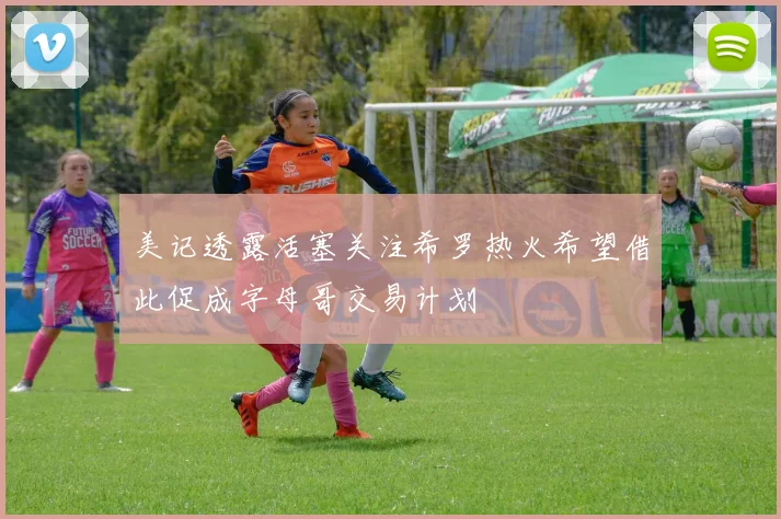 美记透露活塞关注希罗热火希望借此促成字母哥交易计划