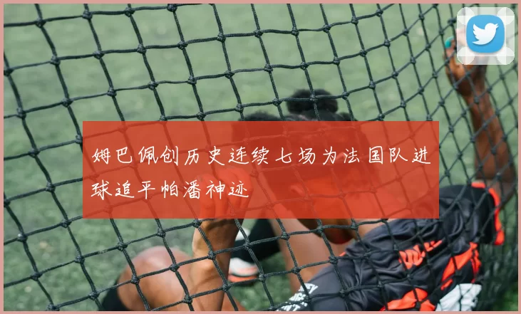 姆巴佩创历史连续七场为法国队进球追平帕潘神迹