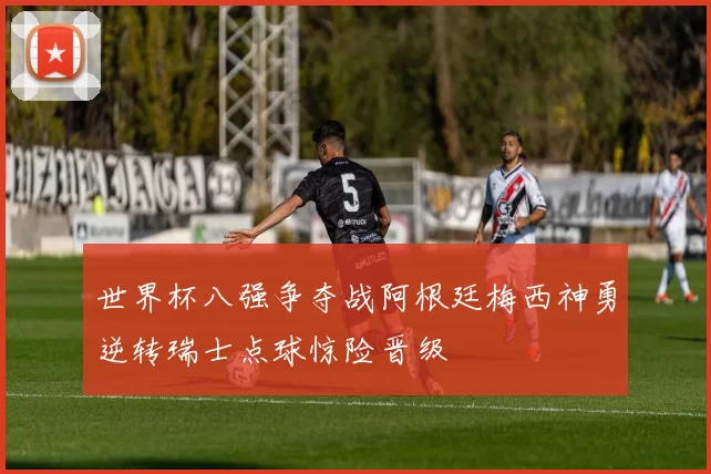 世界杯八强争夺战阿根廷梅西神勇逆转瑞士点球惊险晋级