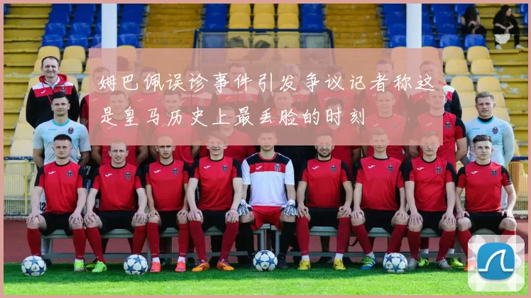 姆巴佩误诊事件引发争议记者称这是皇马历史上最丢脸的时刻