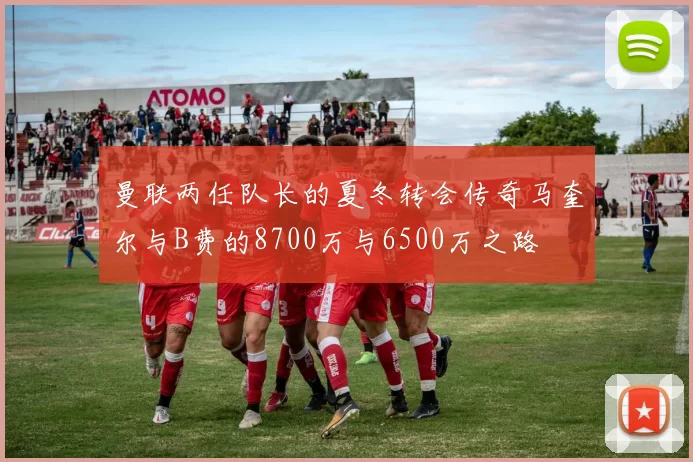 曼联两任队长的夏冬转会传奇马奎尔与B费的8700万与6500万之路