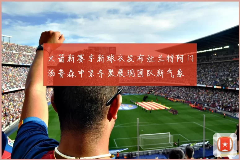 火箭新赛季新球衣发布杜兰特阿门汤普森申京齐聚展现团队新气象