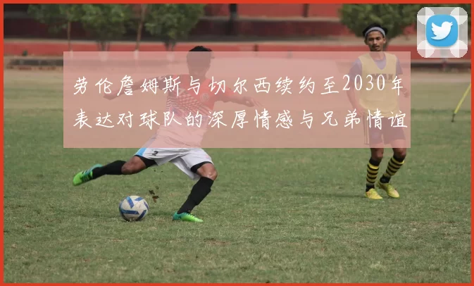劳伦詹姆斯与切尔西续约至2030年表达对球队的深厚情感与兄弟情谊