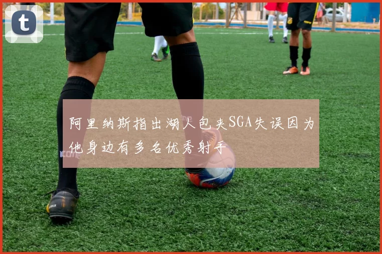 阿里纳斯指出湖人包夹SGA失误因为他身边有多名优秀射手