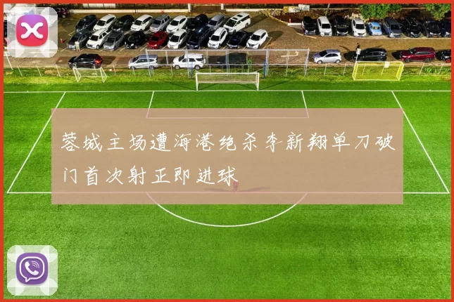 蓉城主场遭海港绝杀李新翔单刀破门首次射正即进球