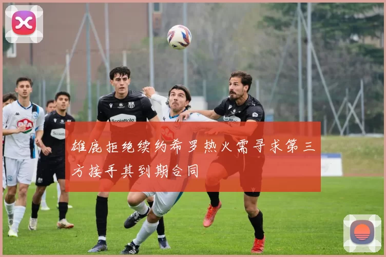 雄鹿拒绝续约希罗热火需寻求第三方接手其到期合同