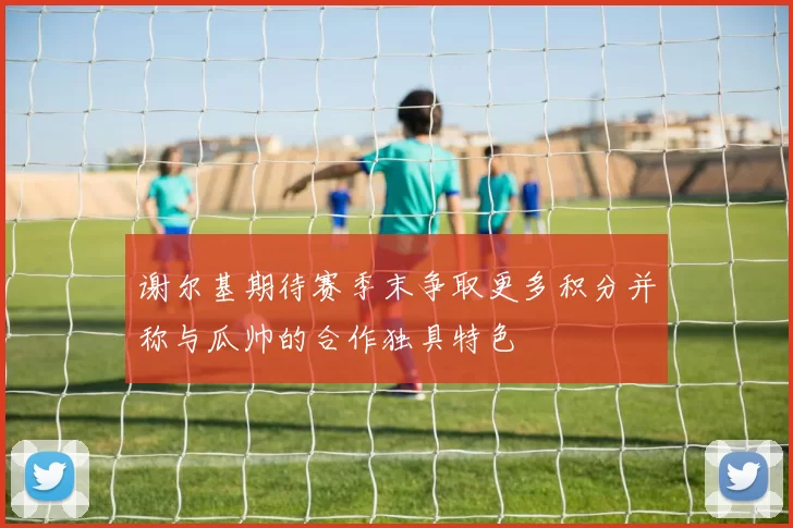 谢尔基期待赛季末争取更多积分并称与瓜帅的合作独具特色