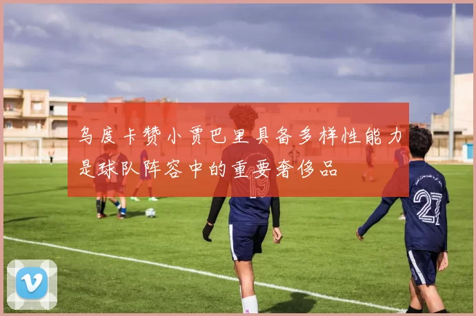 乌度卡赞小贾巴里具备多样性能力是球队阵容中的重要奢侈品