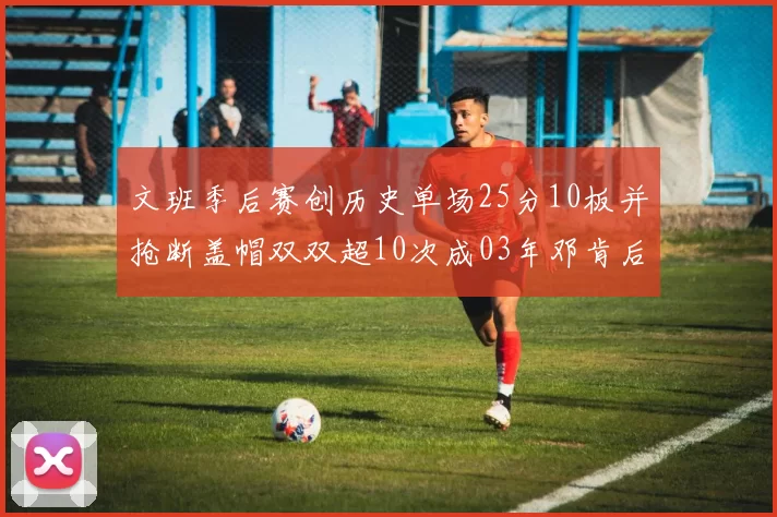 文班季后赛创历史单场25分10板并抢断盖帽双双超10次成03年邓肯后首人