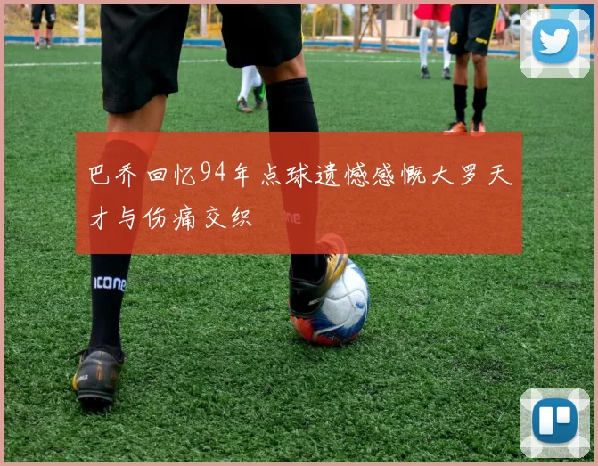 巴乔回忆94年点球遗憾感慨大罗天才与伤痛交织