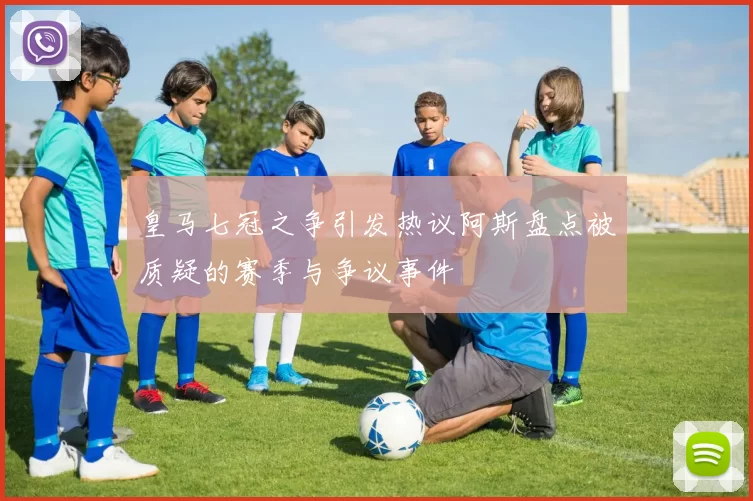 皇马七冠之争引发热议阿斯盘点被质疑的赛季与争议事件