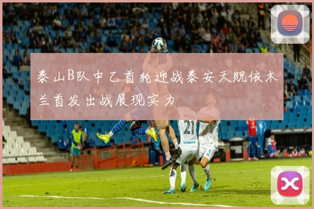 泰山B队中乙首轮迎战泰安天贶依木兰首发出战展现实力