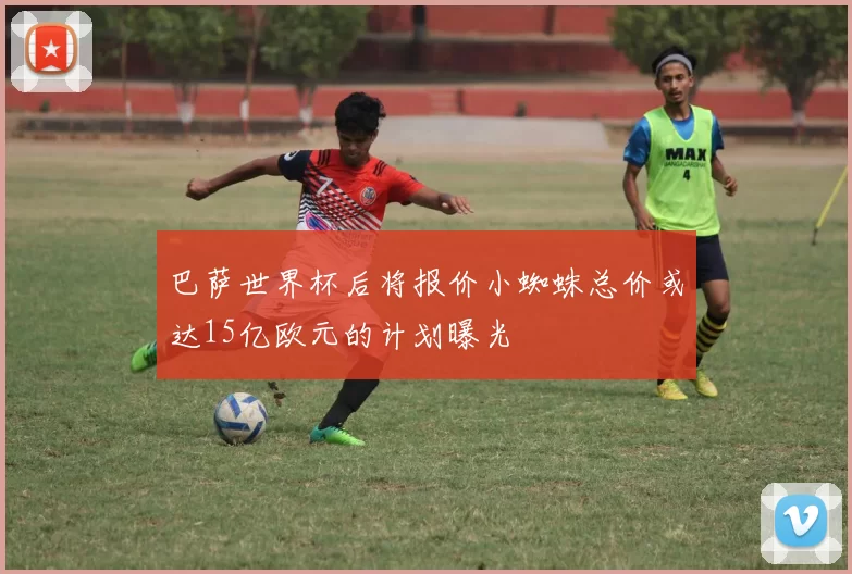 巴萨世界杯后将报价小蜘蛛总价或达15亿欧元的计划曝光
