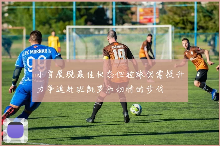 小贾展现最佳状态但控球仍需提升力争追赶班凯罗和切特的步伐