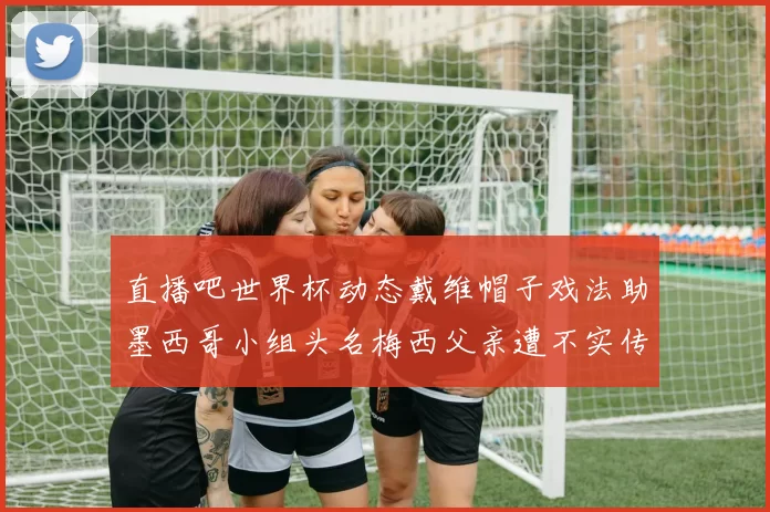 直播吧世界杯动态戴维帽子戏法助墨西哥小组头名梅西父亲遭不实传言困扰