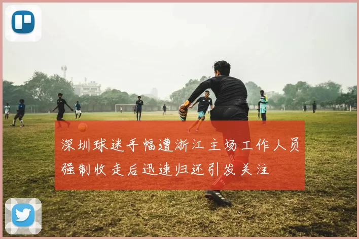 深圳球迷手幅遭浙江主场工作人员强制收走后迅速归还引发关注
