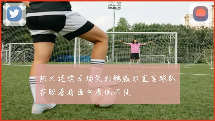 热火连续五场失利鲍威尔直言球队在胶着局面中表现不佳