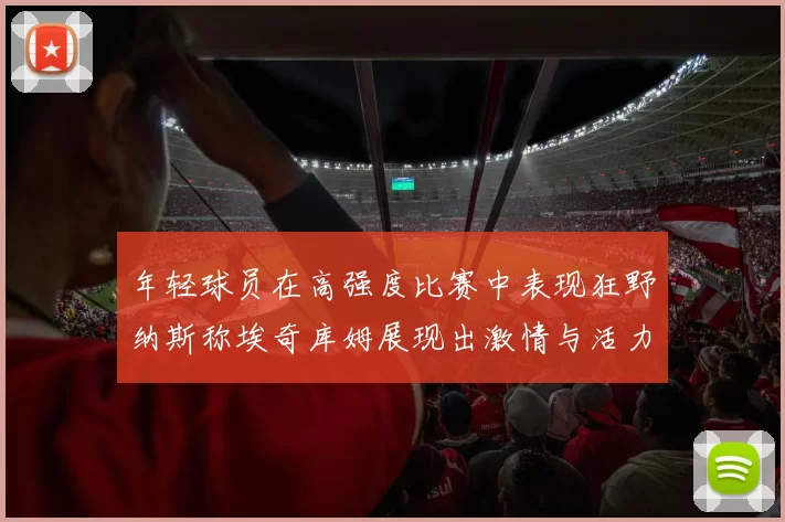 年轻球员在高强度比赛中表现狂野纳斯称埃奇库姆展现出激情与活力