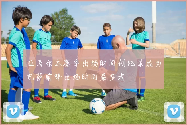 亚马尔本赛季出场时间创纪录成为巴萨前锋出场时间最多者